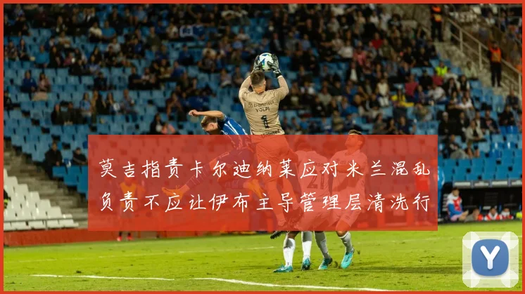 莫吉指责卡尔迪纳莱应对米兰混乱负责不应让伊布主导管理层清洗行动