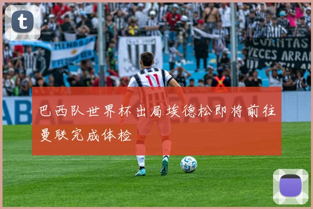 巴西队世界杯出局埃德松即将前往曼联完成体检