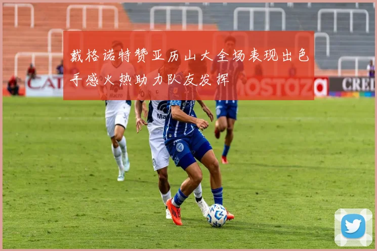戴格诺特赞亚历山大全场表现出色手感火热助力队友发挥