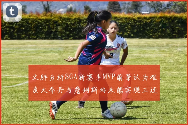 文胖分析SGA新赛季MVP前景认为难度大乔丹与詹姆斯均未能实现三连冠