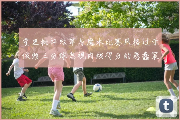 霍里批评绿军与魔术比赛风格过于依赖三分球忽视内线得分的愚蠢策略