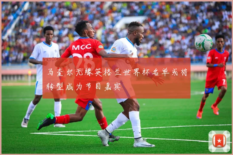 马奎尔无缘英格兰世界杯名单或将转型成为节目嘉宾