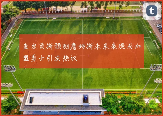 查尔莫斯预测詹姆斯未来表现或加盟勇士引发热议