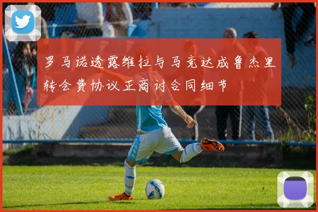 罗马诺透露维拉与马竞达成鲁杰里转会费协议正商讨合同细节
