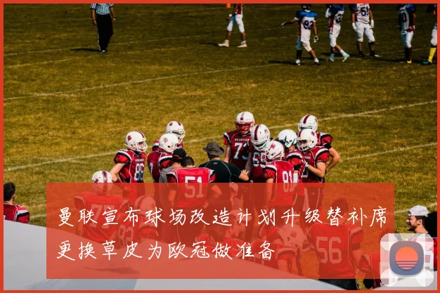 曼联宣布球场改造计划升级替补席更换草皮为欧冠做准备