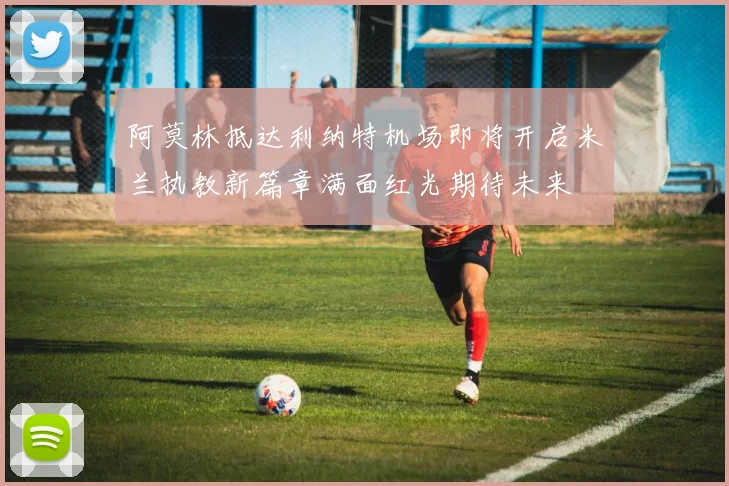 阿莫林抵达利纳特机场即将开启米兰执教新篇章满面红光期待未来