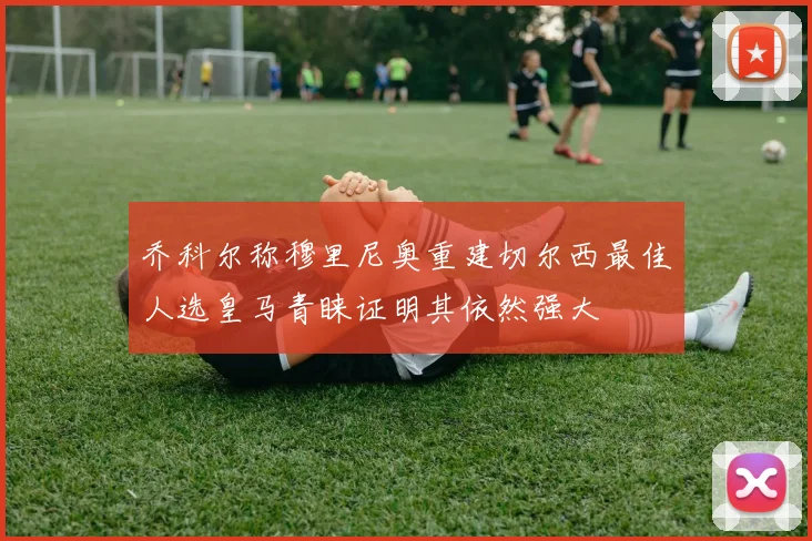 乔科尔称穆里尼奥重建切尔西最佳人选皇马青睐证明其依然强大