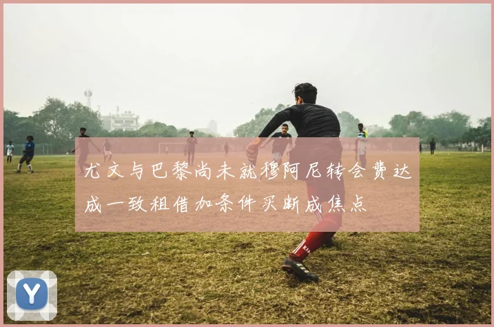 尤文与巴黎尚未就穆阿尼转会费达成一致租借加条件买断成焦点