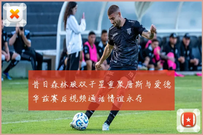 昔日森林狼双子星重聚唐斯与爱德华兹赛后视频通话情谊永存