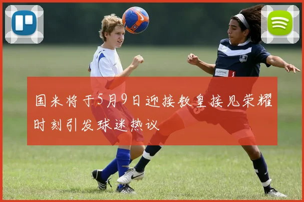 国米将于5月9日迎接教皇接见荣耀时刻引发球迷热议