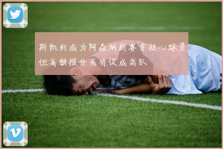 斯凯利成为阿森纳新赛季核心球员但高额报价或将促成离队