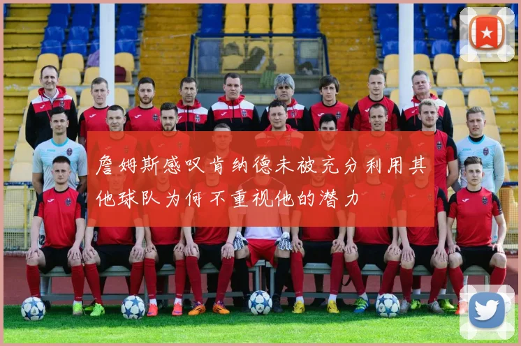 詹姆斯感叹肯纳德未被充分利用其他球队为何不重视他的潜力