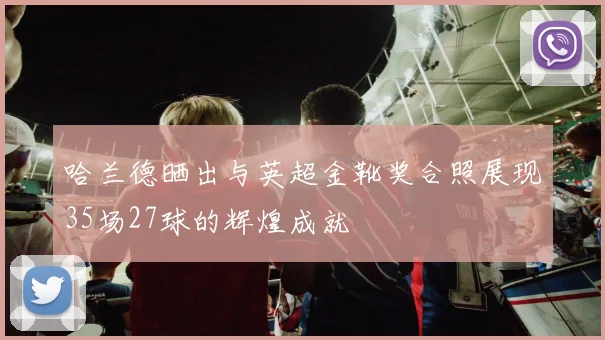 哈兰德晒出与英超金靴奖合照展现35场27球的辉煌成就