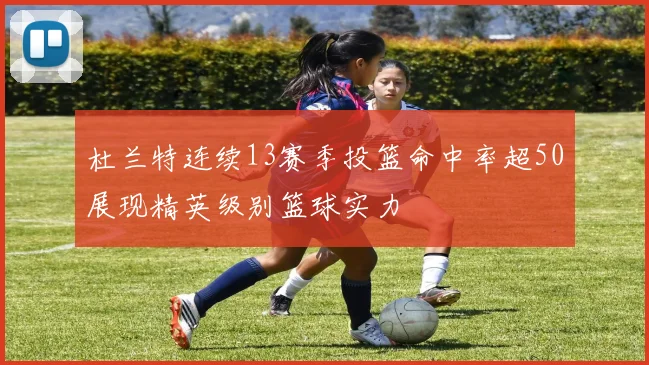 杜兰特连续13赛季投篮命中率超50展现精英级别篮球实力