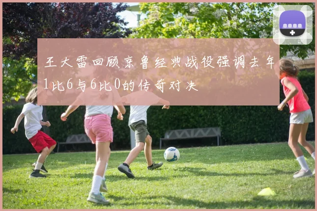 王大雷回顾京鲁经典战役强调去年1比6与6比0的传奇对决