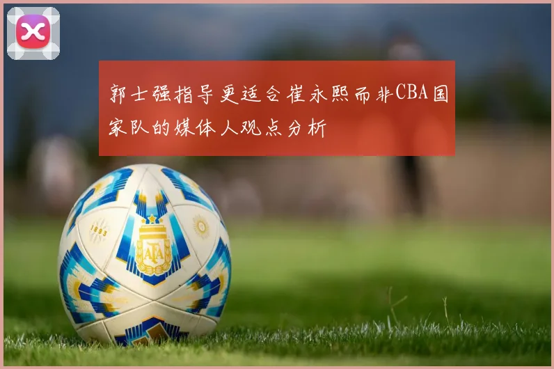 郭士强指导更适合崔永熙而非CBA国家队的媒体人观点分析