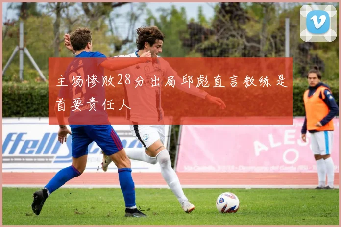 主场惨败28分出局邱彪直言教练是首要责任人