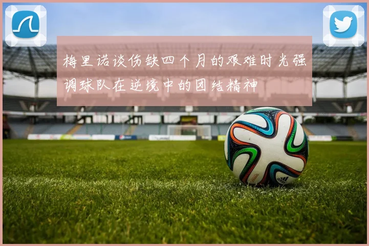 梅里诺谈伤缺四个月的艰难时光强调球队在逆境中的团结精神