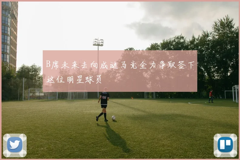 B席未来去向成谜马竞全力争取签下这位明星球员