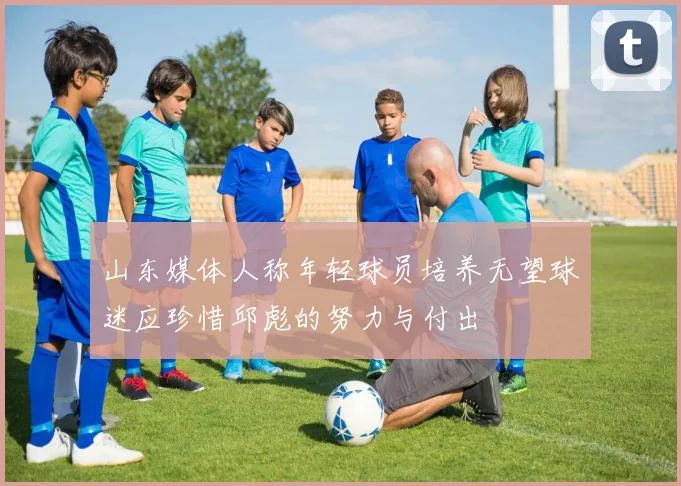 山东媒体人称年轻球员培养无望球迷应珍惜邱彪的努力与付出