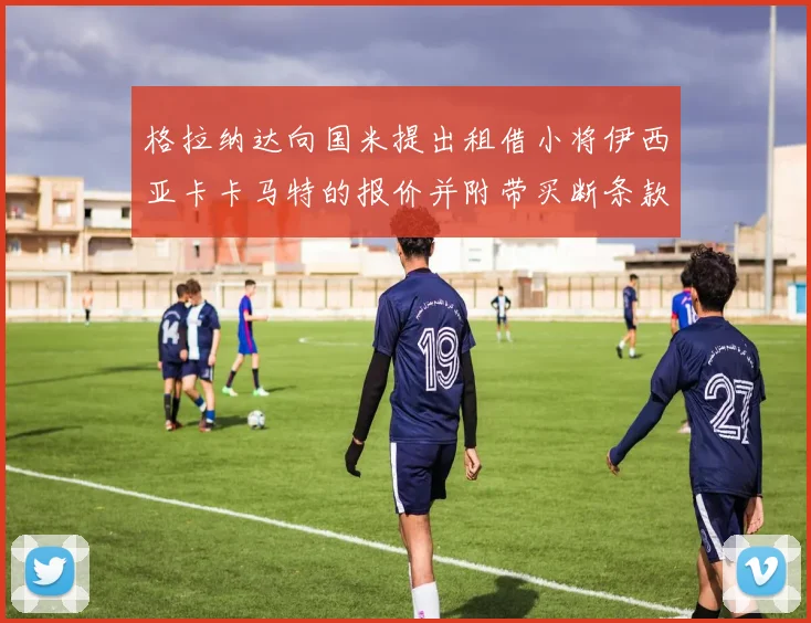 格拉纳达向国米提出租借小将伊西亚卡卡马特的报价并附带买断条款