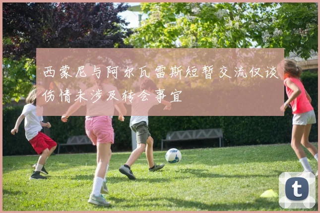 西蒙尼与阿尔瓦雷斯短暂交流仅谈伤情未涉及转会事宜
