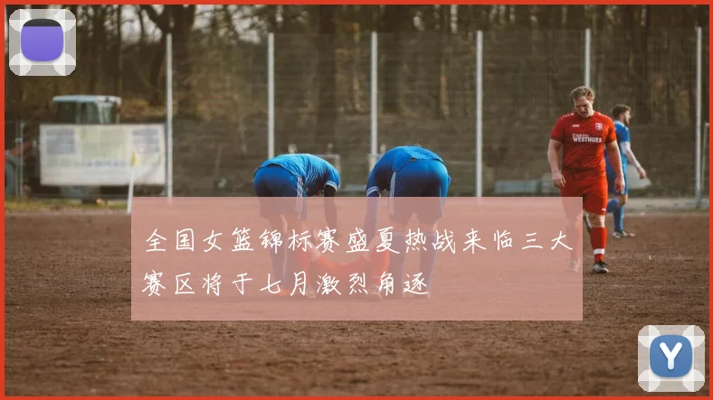 全国女篮锦标赛盛夏热战来临三大赛区将于七月激烈角逐