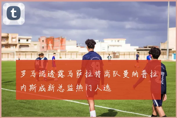 罗马诺透露马萨拉将离队曼纳普拉内斯成新总监热门人选