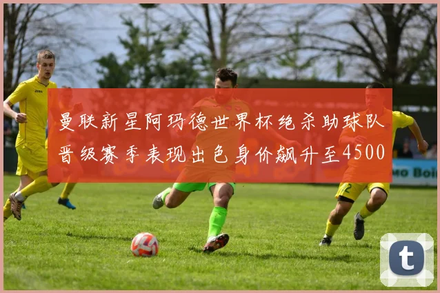 曼联新星阿玛德世界杯绝杀助球队晋级赛季表现出色身价飙升至4500万欧